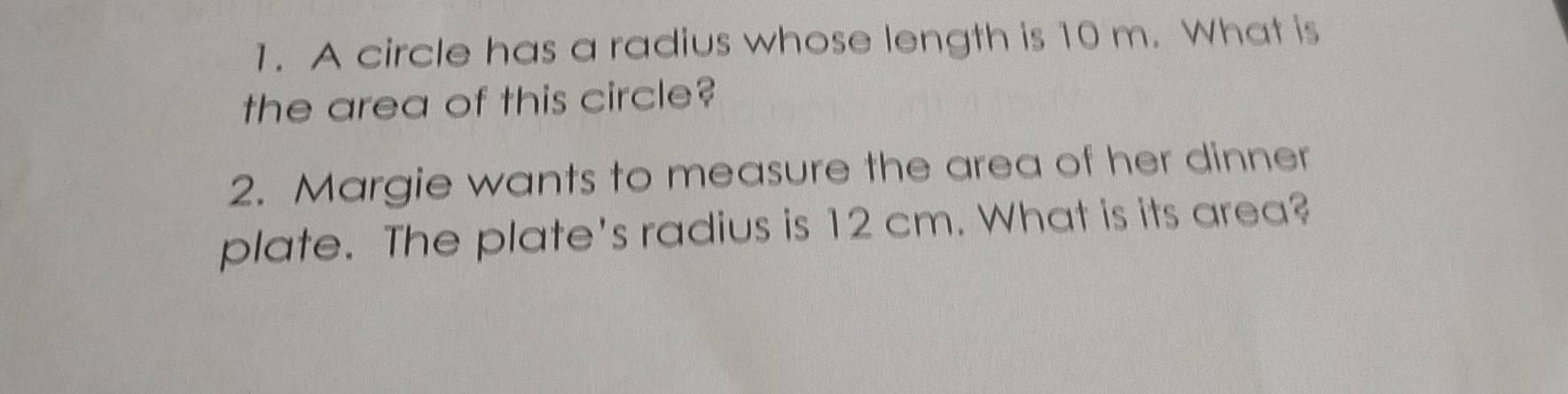 A circle has a radius whose length is 10 m. What is 
the area of this circle? 
2. Margie wants to measure the area of her dinner 
plate. The plate's radius is 12 cm. What is its area?