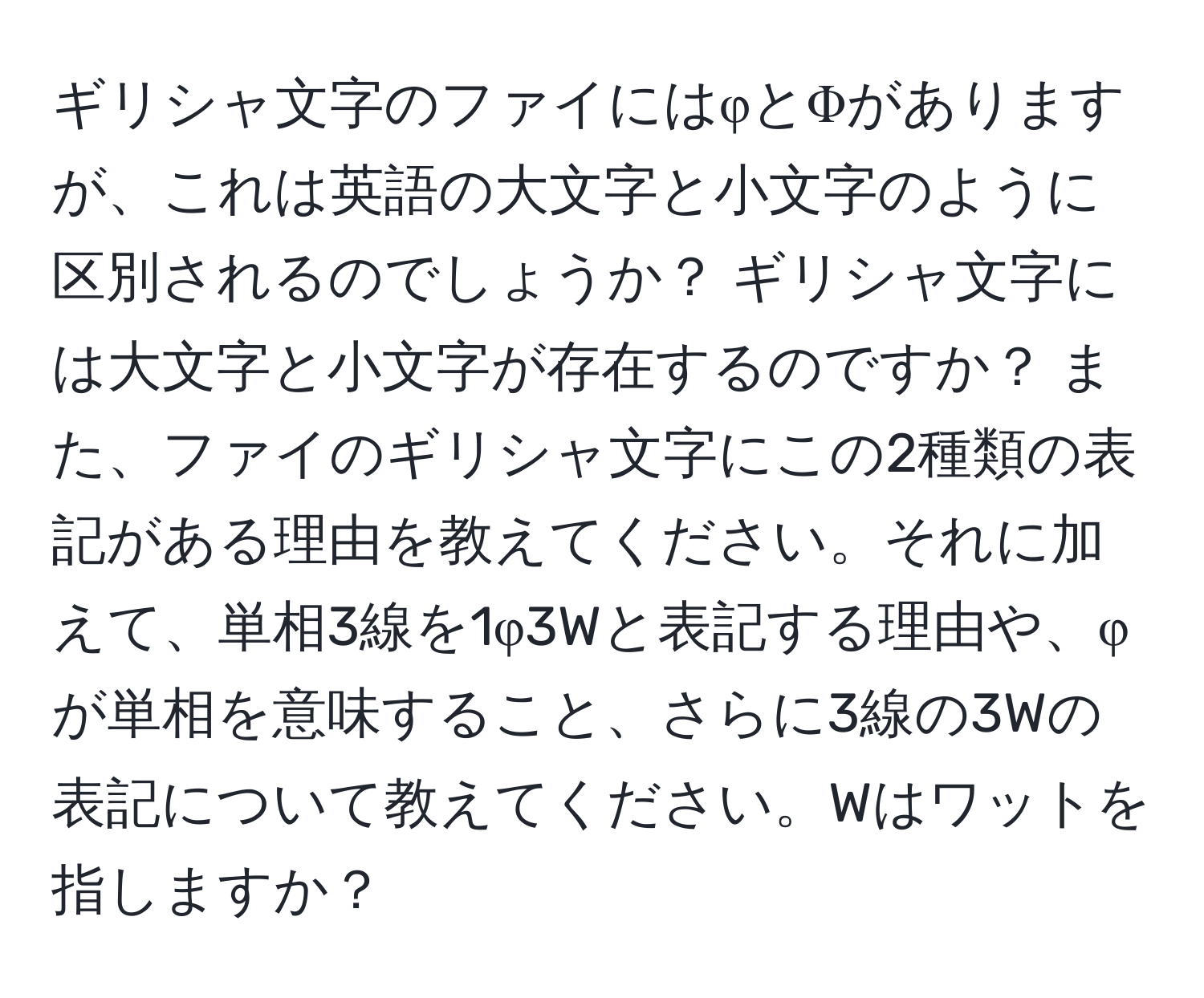 ギリシャ文字のファイにはφとΦがありますが、これは英語の大文字と小文字のように区別されるのでしょうか？ ギリシャ文字には大文字と小文字が存在するのですか？ また、ファイのギリシャ文字にこの2種類の表記がある理由を教えてください。それに加えて、単相3線を1φ3Wと表記する理由や、φが単相を意味すること、さらに3線の3Wの表記について教えてください。Wはワットを指しますか？