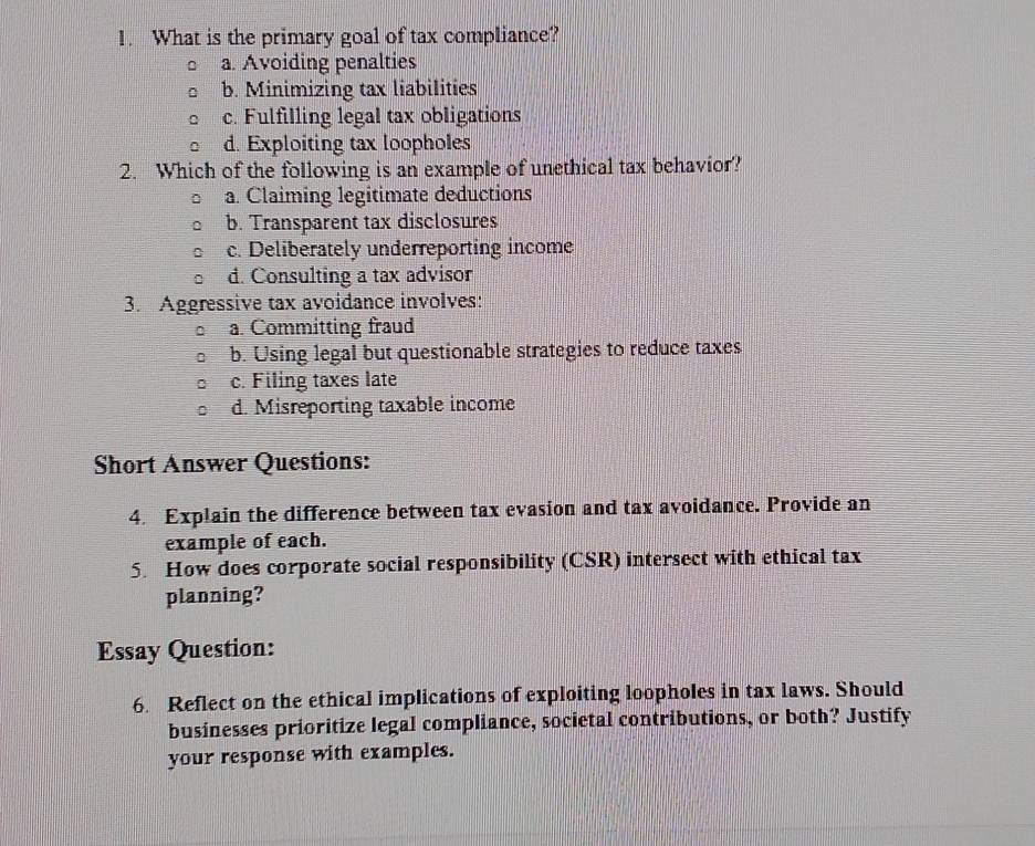 What is the primary goal of tax compliance?
a. Avoiding penalties
b. Minimizing tax liabilities
c. Fulfilling legal tax obligations
d. Exploiting tax loopholes
2. Which of the following is an example of unethical tax behavior?
a. Claiming legitimate deductions
b. Transparent tax disclosures
c. Deliberately underreporting income
d. Consulting a tax advisor
3. Aggressive tax avoidance involves:
a. Committing fraud
b. Using legal but questionable strategies to reduce taxes
c. Filing taxes late
d. Misreporting taxable income
Short Answer Questions:
4. Explain the difference between tax evasion and tax avoidance. Provide an
example of each.
5. How does corporate social responsibility (CSR) intersect with ethical tax
planning?
Essay Question:
6. Reflect on the ethical implications of exploiting loopholes in tax laws. Should
businesses prioritize legal compliance, societal contributions, or both? Justify
your response with examples.