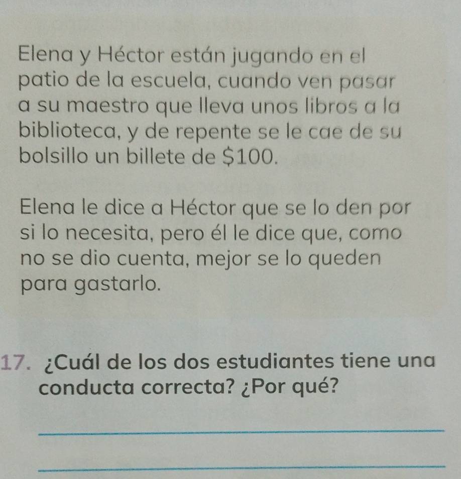 Elena y Héctor están jugando en el 
patio de la escuela, cuando ven pasar 
a su maestro que lleva unos libros a la 
biblioteca, y de repente se le cae de su 
bolsillo un billete de $100. 
Elena le dice a Héctor que se lo den por 
si lo necesita, pero él le dice que, como 
no se dio cuenta, mejor se lo queden 
para gastarlo. 
17. ¿Cuál de los dos estudiantes tiene una 
conducta correcta? ¿Por qué? 
_ 
_