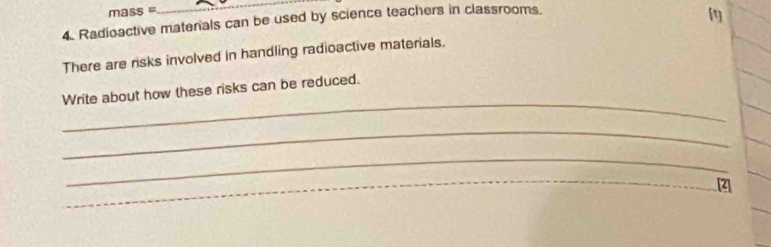 mass=
_ 
4. Radioactive materals can be used by science teachers in classrooms. 
There are risks involved in handling radioactive materials. 
_ 
Write about how these risks can be reduced. 
_ 
_ 
_ 
_ 
_[2]