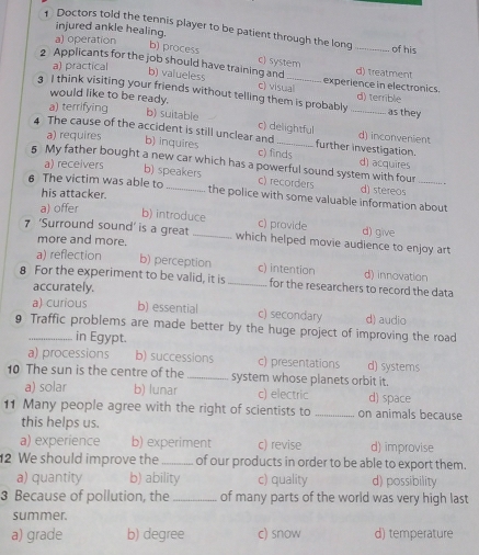 injured ankle healing.
Doctors told the tennis player to be patient through the long _of his
a) operation
b) process c) system
2 Applicants for the job should have training and experience in electronics. d) treatment
a) practical
b) valueless c) visual
3 I think visiting your friends without telling them is probably _d) terrible as they
would like to be ready.
a) terrifying b) suitable c) delightful
4 The cause of the accident is still unclear and_ further investigation. d) inconvenient
a) requires b) inquires c) finds d) acquires
5 My father bought a new car which has a powerful sound system with four
a) receivers b) speakers c) recorders d) stereos
6 The victim was able to _the police with some valuable information about
his attacker.
a) offer
b) introduce c) provide
7 ‘Surround sound' is a great _which helped movie audience to enjoy art d) give
more and more.
a) reflection b) perception c) intention d) innovation
8 For the experiment to be valid, it is _for the researchers to record the data
accurately.
a) curious b) essential c) secondary d) audio
9 Traffic problems are made better by the huge project of improving the road
in Egypt.
a) processions b) successions c) presentations d) systems
10 The sun is the centre of the _system whose planets orbit it.
a) solar b) lunar c) electric d) space
11 Many people agree with the right of scientists to _on animals because
this helps us.
a) experience b) experiment c) revise d) improvise
2 We should improve the _of our products in order to be able to export them.
a) quantity b) ability c) quality d) possibility
3 Because of pollution, the_ of many parts of the world was very high last
summer.
a) grade b) degree c) snow d) temperature