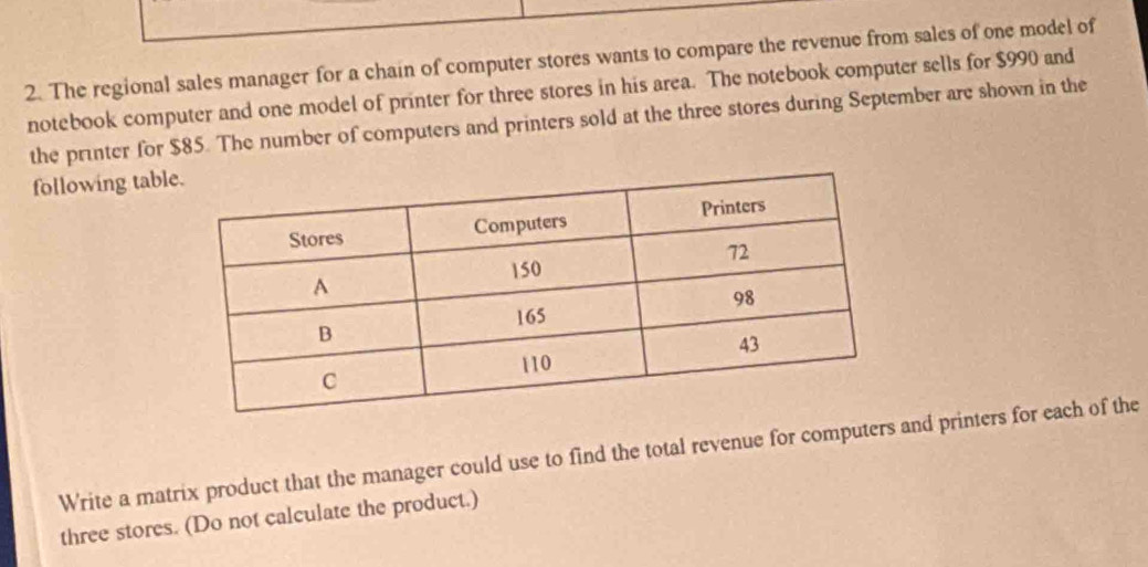 The regional sales manager for a chain of computer stores wants to compare the revenue from sales of one model of 
notebook computer and one model of printer for three stores in his area. The notebook computer sells for $990 and 
the printer for $85. The number of computers and printers sold at the three stores during September are shown in the 
following tabl 
Write a matrix product that the manager could use to find the total revenue for computers and printers for each of the 
three stores. (Do not calculate the product.)