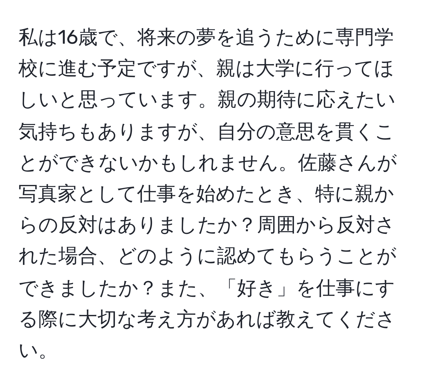 私は16歳で、将来の夢を追うために専門学校に進む予定ですが、親は大学に行ってほしいと思っています。親の期待に応えたい気持ちもありますが、自分の意思を貫くことができないかもしれません。佐藤さんが写真家として仕事を始めたとき、特に親からの反対はありましたか？周囲から反対された場合、どのように認めてもらうことができましたか？また、「好き」を仕事にする際に大切な考え方があれば教えてください。