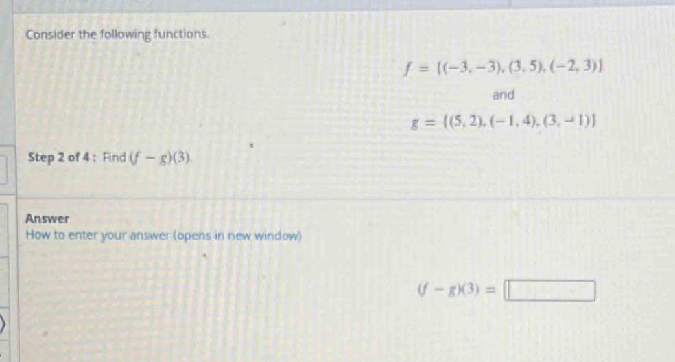 Consider the following functions.
f= (-3,-3),(3,5),(-2,3)
and
g= (5,2),(-1,4),(3,-1)
Step 2 of 4 : Find (f-g)(3). 
Answer 
How to enter your answer (opens in new window)
(f-g)(3)=□