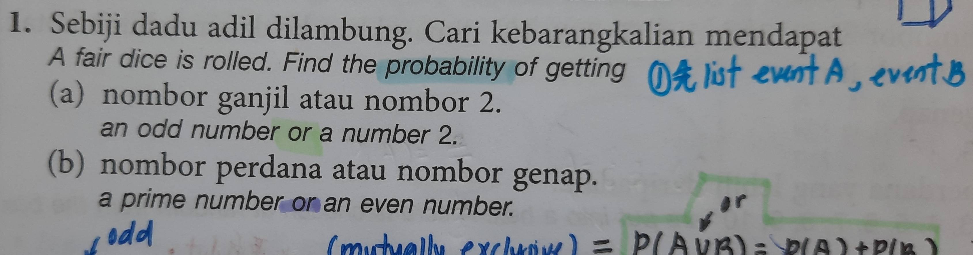 Sebiji dadu adil dilambung. Cari kebarangkalian mendapat 
A fair dice is rolled. Find the probability of getting 
(a) nombor ganjil atau nombor 2. 
an odd number or a number 2. 
(b) nombor perdana atau nombor genap. 
a prime number or an even number.