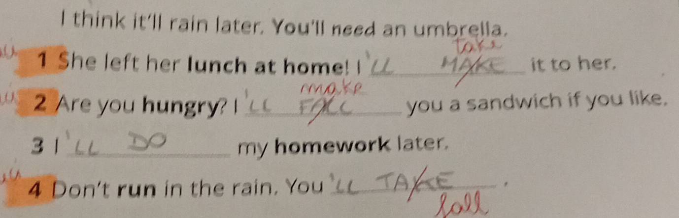 think it'll rain later. You'll need an umbrella. 
( 1 She left her lunch at home! I _it to her. 
2 Are you hungry? !_ you a sandwich if you like. 
3 1 _my homework later. 
4 Don't run in the rain. You _，