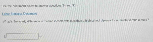 Use the document below to answer questions 34 and 35 
Labor Statistics Document 
What is the yearly difference in median income with less than a high school diploma for a female versus a male? 
s□ lyr