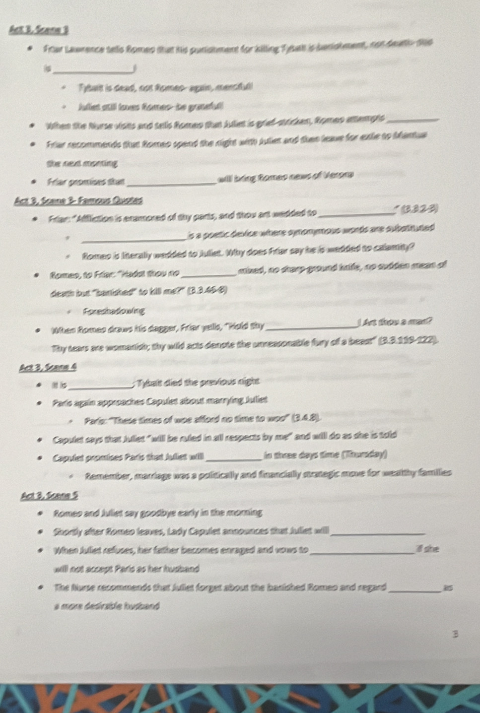 Act B. Scene 3
Ftar Lawrence tells Romes that his punishment for killing Teah is barishment, con deatio ths
_j
* Ftait is dead, oot Romes- again, marcfull
*  Julet atll loes fomer- to ganeful
When the Nurse vists and tells Romen that Auiet is grat-stdean, Romeo atempts_
Ffer recommends that Romeo spend the right with juler and then leave for exte to bantus
the neld monting
Far promices that_ will bing Romeo news of Verora
Act 3, Scane 3- Farous Quoted
Frian: "Affliction is enamored of thy parts, and thou art wedded to_ *  (3223)
_
is a poetic device where symomymous words are subathuded .
*  Romeo is Iinterally wedded to Juliet. Why does Friar say he is wadded to calamity?
Romeo, to Frer: "Hadst they no _sned, no shesp ground halle, ao subden mreen of
death but "banished" to kill me?" (3.3.45-8)
Foreshadowing
When Romeo draws his dagger, Friar yells, "Hold thy _I A thow a man?
Thy tears are womenish; thy wild acts denote the unreasonable fury of a beast" (3.3.119-122).
Act 3, Scane 4
_; Tybalt died the previous night
Parts again approaches Capulet about marrying Juliet
Parie: "These times of woe efford no time to woo' (3.4.8).
Capulet says that Jullet "will be ruled in all respects by me" and will do as she is told
Capulet promises Parts that Juliet will_ in tiree days time (Tounday)
Remember, marrage was a politically and financially srategic move for wealthy families
Act 3, Scene 5
Romeo and Juliet say goodbys early in the marning
Shortly after Romeo leaves, Lady Capulet announces that Jullet will_
When fullet refuses, her father becomes enraged and vows to_ If she
willl not accept Parls as her husband
The Nurse recommends that Jullet forget about the basished Romeo and regard_
a more dedirzble husband