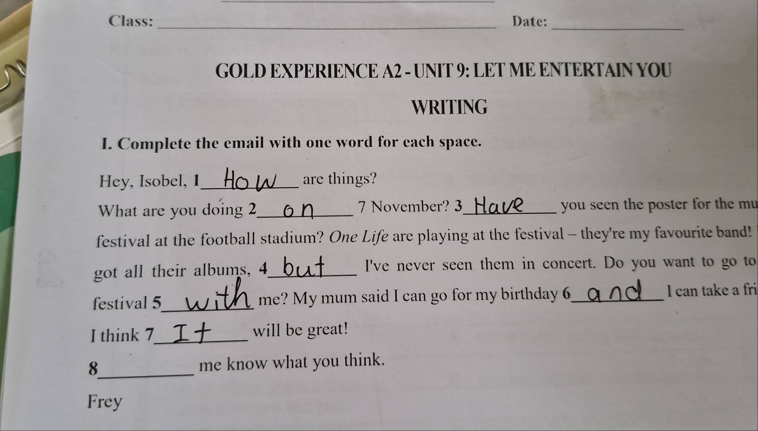 Class: _Date:_ 
GOLD EXPERIENCE A2 - UNIT 9: LET ME ENTERTAIN YOU 
WRITING 
I. Complete the email with one word for each space. 
Hey, Isobel, 1 _ are things? 
What are you doing 2 _ 7 November? 3 _ you seen the poster for the mu 
festival at the football stadium? One Life are playing at the festival - they're my favourite band! 
got all their albums, 4 _ I've never seen them in concert. Do you want to go to 
festival 5_ me? My mum said I can go for my birthday 6 _ I can take a fri 
I think 7 _ will be great! 
8_ me know what you think. 
Frey