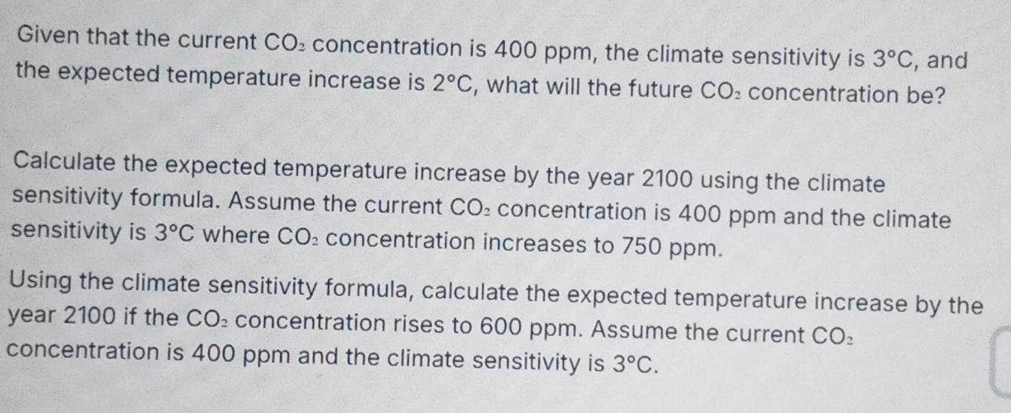 Given that the current CO_2 concentration is 400 ppm, the climate sensitivity is 3°C , and 
the expected temperature increase is 2°C , what will the future CO_2 concentration be? 
Calculate the expected temperature increase by the year 2100 using the climate 
sensitivity formula. Assume the current CO₂ concentration is 400 ppm and the climate 
sensitivity is 3°C where CO₂ concentration increases to 750 ppm. 
Using the climate sensitivity formula, calculate the expected temperature increase by the
year 2100 if the CO₂ concentration rises to 600 ppm. Assume the current CO_2
concentration is 400 ppm and the climate sensitivity is 3°C.