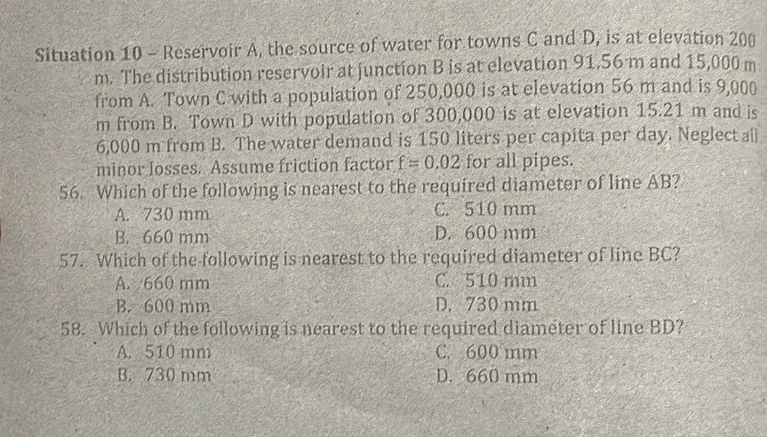 Situation 10 - Reservoir A, the source of water for towns C and D, is at elevation 200
m. The distribution reservoir at junction B is at elevation 91.56 m and 15,000 m
from A. Town C with a population of 250,000 is at elevation 56 m and is 9,000
m from B. Town D with population of 300,000 is at elevation 15.21 m and is
6,000 m from B. The water demand is 150 liters per capita per day. Neglect a⊥
minor losses. Assume friction factor f=0.02 for all pipes.
56. Which of the following is nearest to the required diameter of line AB?
A. 730 mm C. 510 mm
B. 660 mm D. 600 mm
57. Which of the following is nearest to the required diameter of line BC?
A. 660 mm C. 510 mm
B. 600 mm D. 730 mm
58. Which of the following is nearest to the required diameter of line BD?
A. 510 mm C. 600 mm
B. 730 mm D. 660 mm