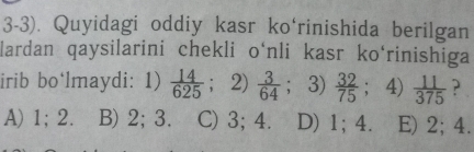 3-3). Quyidagi oddiy kasr ko‘rinishida berilgan
lardan qaysilarini chekli o‘nli kasr ko‘rinishiga
irib bo‘lmaydi: 1)  14/625 ;2)  3/64  ；3)  32/75  ；4)  11/375  ?
A) 1; 2. B) 2; 3. C) 3; 4. D) 1; 4. E) 2; 4.