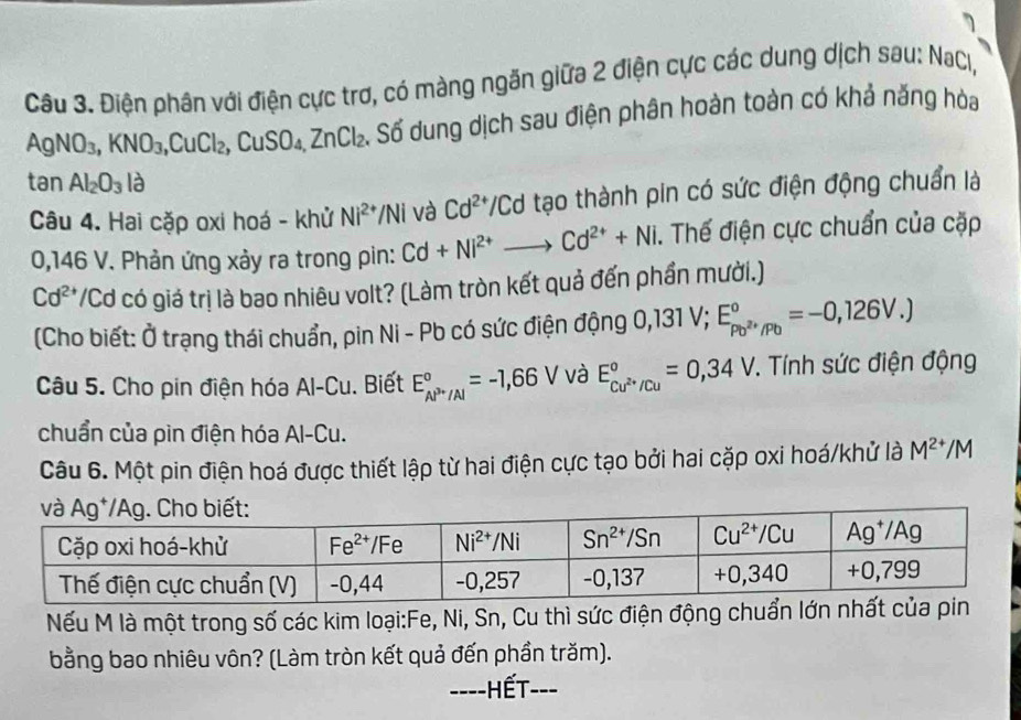 Điện phân với điện cực trơ, có màng ngăn giữa 2 điện cực các dung dịch sau: NaCl,
AgNO_3,KNO_3,CuCl_2,CuSO_4,ZnCl_2 S. Số dung dịch sau điện phân hoàn toàn có khả năng hòa
tan Al_2O_3l_partial 
Câu 4. Hai cặp oxi hoá - khử Ni^(2+)/Ni và Cd^(2+)/Cd tạo thành pin có sức điện động chuẩn là
0,146 V. Phản ứng xảy ra trong pin: Cd+Ni^(2+) Cd^(2+)+Ni. Thế điện cực chuẩn của cặp
Cd^(2+) */Cd có giá trị là bao nhiêu volt? (Làm tròn kết quả đến phần mười.)
(Cho biết: Ở trạng thái chuẩn, pin Ni - Pb có sức điện động 0,131V;E_Po^(2+)/Pb°=-0,126V.)
Câu 5. Cho pin điện hóa Al-Cu. Biết E_AP^(3+)/Al^circ =-1,66V và E_cu^(2+)/Cu^circ =0,34V T. Tính sức điện động
chuẩn của pìn điện hóa Al-Cu.
Câu 6. Một pin điện hoá được thiết lập từ hai điện cực tạo bởi hai cặp oxi hoá/khử là M^(2+)/M
Nếu M là một trong số các kim loại:Fe, Ni, Sn, Cu thì sức điện động chuẩn lớn nhất của pin
bằng bao nhiêu vôn? (Làm tròn kết quả đến phần trăm).
----HếT---