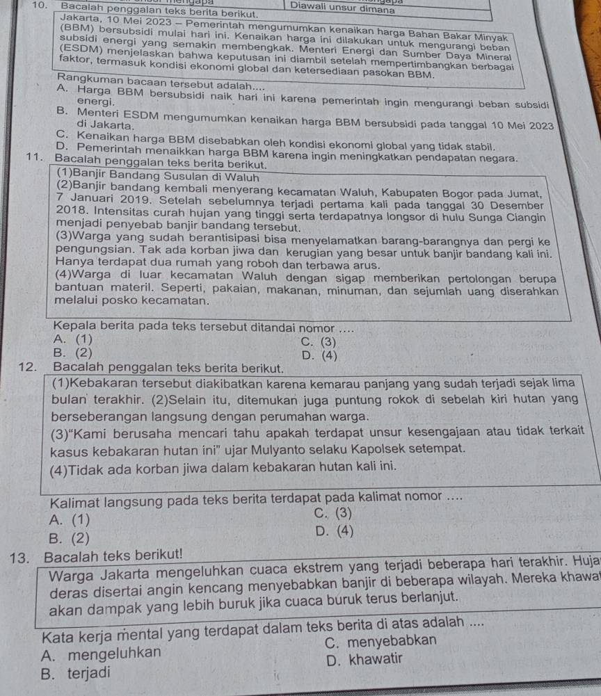 Diawali unsur dimana
10. Bacalah penggaian teks berita berikut.
Jakarta, 10 Mei 2023 - Pemerintah mengumumkan kenaikan harga Bahan Bakar Minyak
(BBM) bersubsidi mulai hari ini. Kenaikan harga ini dilakukan untuk mengurangi beban
subsidi energi yang semakin membengkak. Menteri Energi dan Sumber Daya Mineral
(ESDM) menjelaskan bahwa keputusan ini diambil setelah mempertimbangkan berbagai
faktor, termasuk kondisi ekonomi global dan ketersediaan pasokan BBM
Rangkuman bacaan tersebut adalah....
A. Harga BBM bersubsidi naik hari ini karena pemerintah ingin mengurangi beban subsidi
energi.
B. Menteri ESDM mengumumkan kenaikan harga BBM bersubsidi pada tanggal 10 Mei 2023
di Jakarta.
C. Kenaikan harga BBM disebabkan oleh kondisi ekonomi global yang tidak stabil.
D. Pemerintah menaikkan harga BBM karena ingin meningkatkan pendapatan negara.
11. Bacalah penggalan teks berita berikut.
(1)Banjir Bandang Susulan di Waluh
(2)Banjir bandang kembali menyerang kecamatan Waluh, Kabupaten Bogor pada Jumat,
7 Januari 2019. Setelah sebelumnya terjadi pertama kali pada tanggal 30 Desember
2018. Intensitas curah hujan yang tinggi serta terdapatnya longsor di hulu Sunga Ciangin
menjadi penyebab banjir bandang tersebut.
(3)Warga yang sudah berantisipasi bisa menyelamatkan barang-barangnya dan pergi ke
pengungsian. Tak ada korban jiwa dan kerugian yang besar untuk banjir bandang kali ini.
Hanya terdapat dua rumah yang roboh dan terbawa arus.
(4)Warga di luar kecamatan Waluh dengan sigap memberikan pertolongan berupa
bantuan materil. Seperti, pakaian, makanan, minuman, dan sejumlah uang diserahkan
melalui posko kecamatan.
Kepala berita pada teks tersebut ditandai nomor ....
A. (1) C. (3)
B. (2) D. (4)
12. Bacalah penggalan teks berita berikut.
(1)Kebakaran tersebut diakibatkan karena kemarau panjang yang sudah terjadi sejak lima
bulan' terakhir. (2)Selain itu, ditemukan juga puntung rokok di sebelah kiri hutan yang
berseberangan langsung dengan perumahan warga.
(3)“Kami berusaha mencari tahu apakah terdapat unsur kesengajaan atau tidak terkait
kasus kebakaran hutan ini'' ujar Mulyanto selaku Kapolsek setempat.
(4)Tidak ada korban jiwa dalam kebakaran hutan kali ini.
Kalimat langsung pada teks berita terdapat pada kalimat nomor ....
A. (1) C. (3)
B. (2)
D. (4)
13. Bacalah teks berikut!
Warga Jakarta mengeluhkan cuaca ekstrem yang terjadi beberapa hari terakhir. Huja
deras disertai angin kencang menyebabkan banjir di beberapa wilayah. Mereka khawa
akan dampak yang lebih buruk jika cuaca buruk terus berlanjut.
Kata kerja mental yang terdapat dalam teks berita di atas adalah ....
A. mengeluhkan C. menyebabkan
B. terjadi D. khawatir