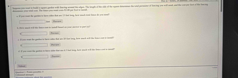 Suppose you want to huild a square garden with fencing around the edges. The length of the side of the square determines the total perimeter of fencing you will need, and the cost per foot of the fencing 
demmnmes your total cost. The fence you want costs $3,00 per foot to install. 
a. If you want the garden to have sides that are 13 feet long, how much total fence do you need? 
□ fost Preview 
b. How much will the fence cost to install based on your answer to part (a)? 
□ Previes 
c. If you want the ganden to lave sides that are 20 feet long, how much will the fence cost to install? 
□ Preview 
d. If yuu wass the gardes to have sides that are 6.5 feet long, how much will the fence cost to install? 
□ Preview 

Quantion 1: Pozs possible: 4 
Csomned amempes.