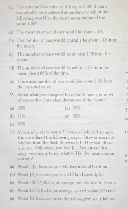 The standard deviation of X is sigma _X=1.08. If many
households were selected at random, which of the
following would be the best interpretation of the
value 1.08?
(a) The mean number of cars would be about 1.08.
(b) The number of cars would typically be about 1.08 from
the mean.
(c) The number of cars would be at most 1.08 from the
mean.
(d) The number of cars would be within 1.08 from the
mean about 68% of the time.
(e) The mean number of cars would be about 1.08 from
the expected value.
33. About what percentage of households have a number
of cars within 2 standard deviations of the mean?
(a) 68% (d) 95%
3
(b) 71% (e) 98%
(2
(c) 93%
34. A deck of cards contains 52 cards, of which 4 are aces. (
You are offered the following wager: Draw one card at
random from the deck. You win $10 if the card drawn
is an ace. Otherwise, you lose $1. If you make this
wager very many times, what will be the mean amount S
you win?
ti
(a) About — $1, because you will lose most of the time.
(b) About $9, because you win $10 but lose only $1.
(c) About -- $0.15; that is, on average, you lose about 15 cents.
(d) About $0.77; that is, on average, you win about 77 cents.
(e) About $0, because the randorn draw gives you a fair bet.