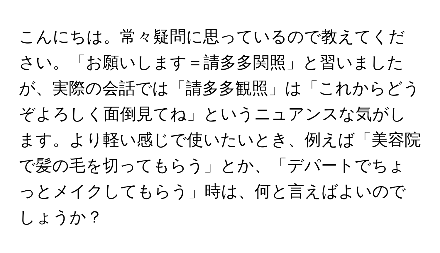 こんにちは。常々疑問に思っているので教えてください。「お願いします＝請多多関照」と習いましたが、実際の会話では「請多多観照」は「これからどうぞよろしく面倒見てね」というニュアンスな気がします。より軽い感じで使いたいとき、例えば「美容院で髪の毛を切ってもらう」とか、「デパートでちょっとメイクしてもらう」時は、何と言えばよいのでしょうか？