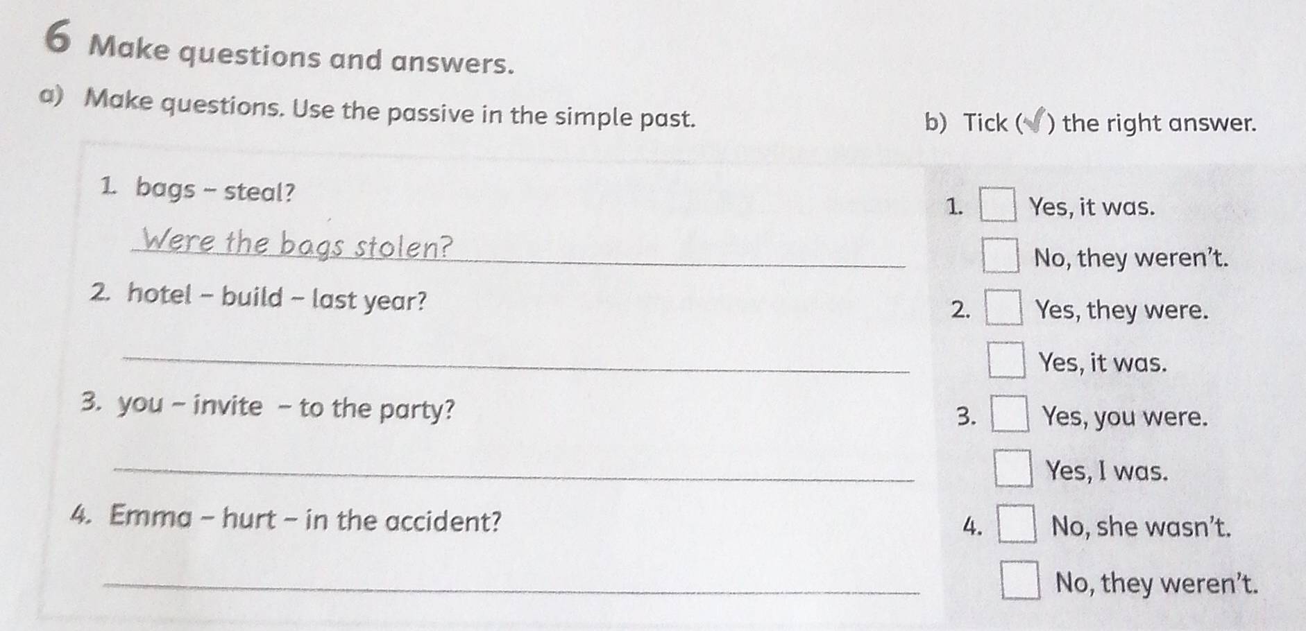 Make questions and answers.
a) Make questions. Use the passive in the simple past.
b) Tick ( ) the right answer.
1. bags - steal?
1. Yes, it was.
_
No, they weren't.
2. hotel - build - last year?
2. Yes, they were.
_
Yes, it was.
3. you - invite - to the party? Yes, you were.
3.
_
Yes, I was.
4. Emma - hurt - in the accident? No, she wasn’t.
4.
_No, they weren’t.