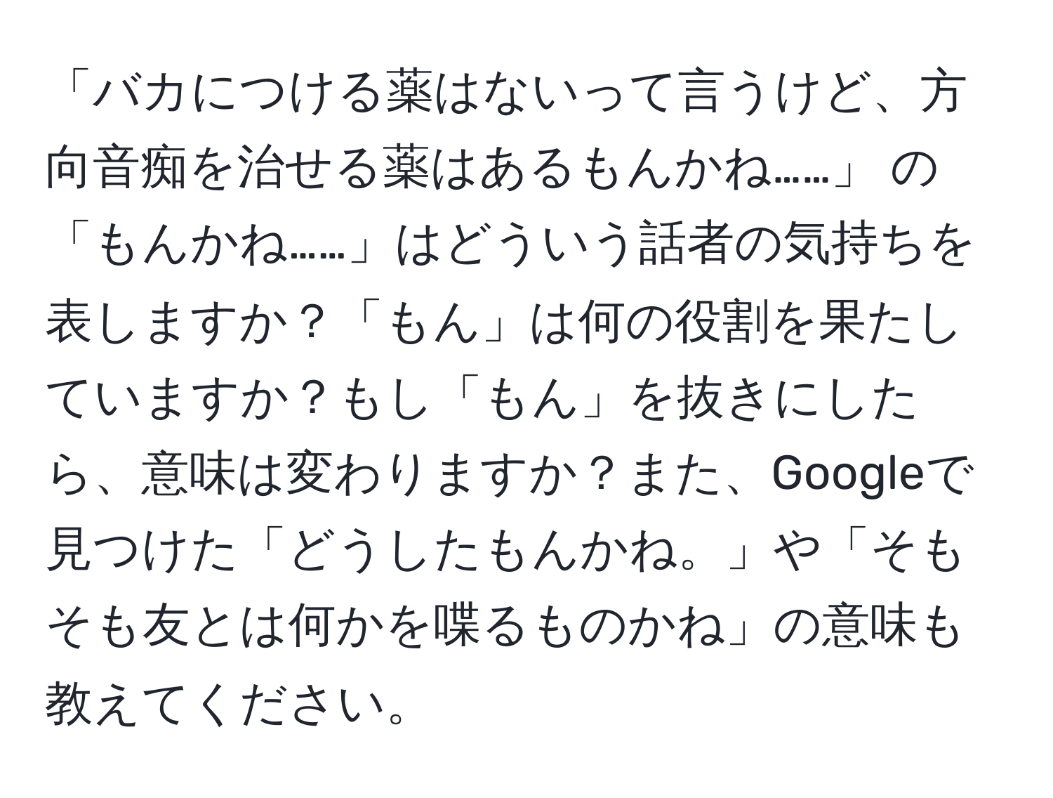 「バカにつける薬はないって言うけど、方向音痴を治せる薬はあるもんかね……」 の「もんかね……」はどういう話者の気持ちを表しますか？「もん」は何の役割を果たしていますか？もし「もん」を抜きにしたら、意味は変わりますか？また、Googleで見つけた「どうしたもんかね。」や「そもそも友とは何かを喋るものかね」の意味も教えてください。