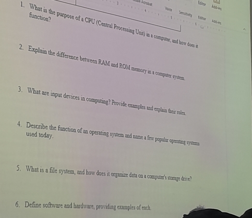 Idoy 
*wnstutiny 
function? 
 L dhe 
What is the purpose of a CPU (Central Processing Unit) in a computer, and how does 
2. Explain the difference between RAM and ROM memory in a computer system 
3. What are input devices in computing? Provide examples and explain their roles. 
4. Describe the function of an operating system and name a few popular operating systems 
used today. 
5. What is a file system, and how does it organize data on a computer's storage drive? 
6. Define software and hardware, providing examples of each.