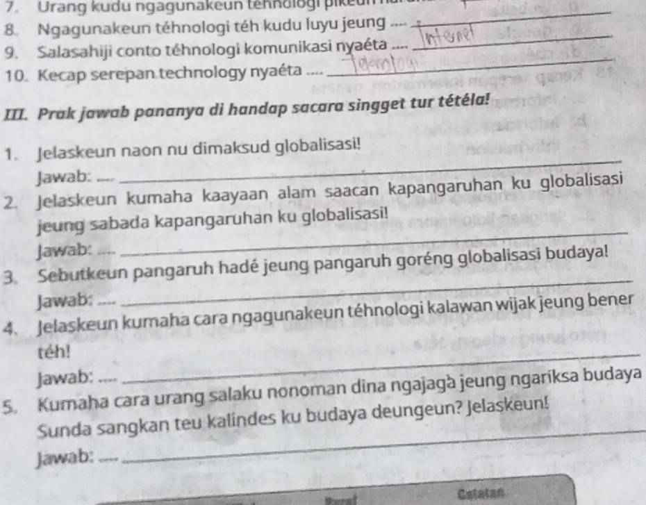 Urang kudu ngagunakeun tehnologi pikeum_ 
_ 
8. Ngagunakeun téhnologi téh kudu luyu jeung 
9. Salasahiji conto téhnologi komunikasi nyaéta .... 
10. Kecap serepan.technology nyaéta .... 
_ 
III. Prak jawab pananya di handap sacara singget tur tétéla! 
_ 
1. Jelaskeun naon nu dimaksud globalisasi! 
Jawab: 
2. Jelaskeun kumaha kaayaan alam saacan kapangaruhan ku globalisasi 
_ 
jeung sabada kapangaruhan ku globalisasi! 
Jawab: 
_ 
3. Sebutkeun pangaruh hadé jeung pangaruh goréng globalisasi budaya! 
Jawab: 
4. Jelaskeun kumaha cara ngagunakeun téhnologi kalawan wijak jeung bener 
téh! 
Jawab: 
_ 
5. Kumaha cara urang salaku nonoman dina ngajagà jeung ngariksa budaya 
Sunda sangkan teu kalindes ku budaya deungeun? Jelaskeun! 
Jawab:_ 
_ 
Calatan