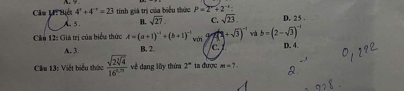 9 .
Câu 11: Biết 4^x+4^(-x)=23 tính giá trị của biểu thức P=2^x+2^(-x)
A. 5.
B. sqrt(27). C. sqrt(23). D. 25.
Câu 12: Giá trị của biểu thức A=(a+1)^-1+(b+1)^-1 với x(2+sqrt(3))^-1 và b=(2-sqrt(3))^-1
A. 3. B. 2. C. 1. D. 4.
Câu 13: Viết biểu thức frac sqrt(2sqrt [3]4)16^(0.75) về dạng lũy thừa 2^m ta được m=?.