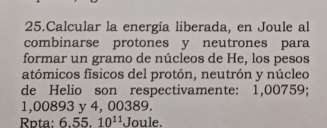 Calcular la energía liberada, en Joule al 
combinarse protones y neutrones para 
formar un gramo de núcleos de He, los pesos 
atómicos físicos del protón, neutrón y núcleo 
de Helio son respectivamente: 1,00759;
1,00893 y 4, 00389. 
Rpta: 6,55.10^(11) Joule.