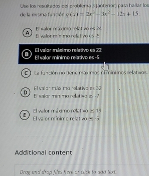 Use los resultados del problema 3 (anterior) para hallar los
de la misma función g(x)=2x^3-3x^2-12x+15.
El valor máximo relativo es 24
A El valor mínimo relativo es -5
El valor máximo relativo es 22
B El valor mínimo relativo es -5
C ) La función no tiene máximos n mínimos relativos.
El valor máximo relativo es 32
D El valor mínimo relativo es -7
El valor máximo relativo es 19.
E El valor mínimo relativo es -5
Additional content
Drag and drop files here or click to add text.