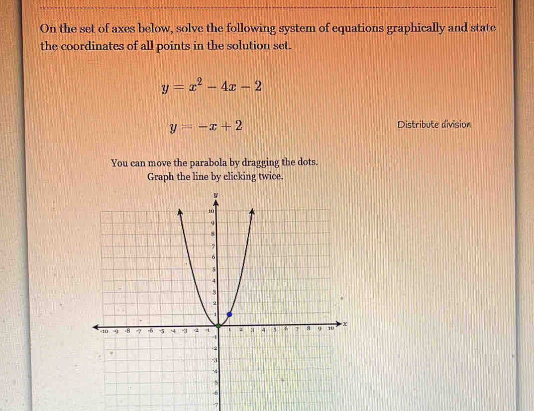 On the set of axes below, solve the following system of equations graphically and state
the coordinates of all points in the solution set.
y=x^2-4x-2
y=-x+2
Distribute division
You can move the parabola by dragging the dots.
Graph the line by clicking twice.
7