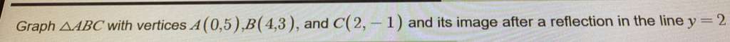 Graph △ ABC with vertices A(0,5), B(4,3) , and C(2,-1) and its image after a reflection in the line y=2