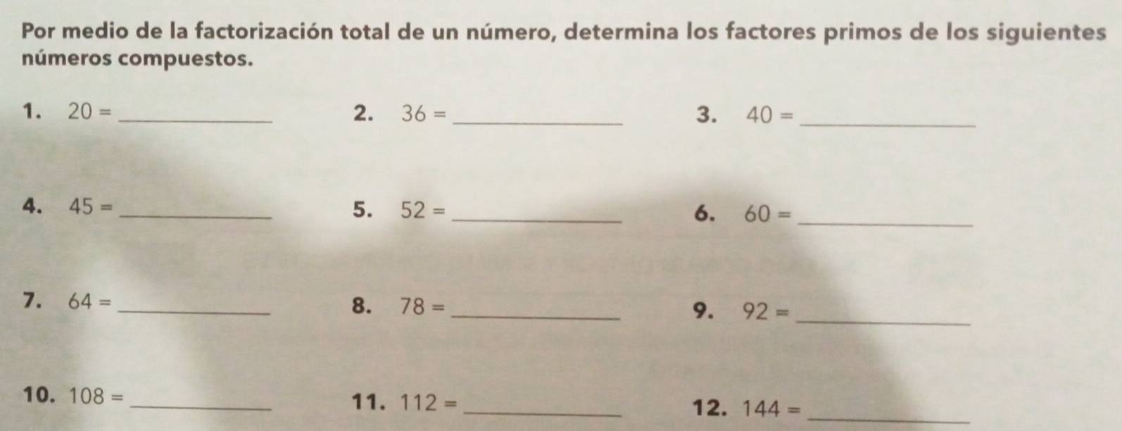 Por medio de la factorización total de un número, determina los factores primos de los siguientes 
números compuestos. 
1. 20= _ 2. 36= _3. 40= _ 
4. 45= _5. 52= _6. 60= _ 
7. 64= _ 8. 78= _9. 92= _ 
10. 108= _11. 112= _ 144= _ 
12.