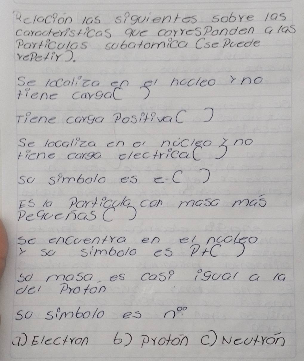 Kclacion las spquientes sobre 1as
caracteristicas que corresponden a las
Particulas sobatomica Cse Puede
repetir).
Se ldaliza en el hccleo rno
tiene cargaC)
Tiene carga PositivaC )
Se localiza onecincelgo Sno
ricne carga clectrical
so simbolo es eC
ES la Particcla con masc mas
DequenasC
sc encoentra en el nccleo
y so simbolo es P+C D )
so masa es cas? pgual a 10
del Proton
so simbolo es n^(00)
(1) Electron 6) proton c) NeUtron