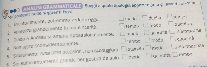 ANALISI GRAMMATICALE Scegli a quale tipologia appartengono gli avverbi in -men-
e presenti nelle seguenti frasi.
1. Eventualmente, potremmo vederci oggi. modo dubbio tempo
tempo
2. Apprezzo grandemente la tua sincerità. modo quantità
3. Giada e Andrea si amano appassionatamente. modo quantità affermazione
tempo
4、 Non agire sconsideratamente. modo quantità
5. Sicuramente avrai altre occasioni, non scoraggiarti. quantità modo affermazione
6. Sei sufficientemente grande per gestirti da solo. modo quantità tempo