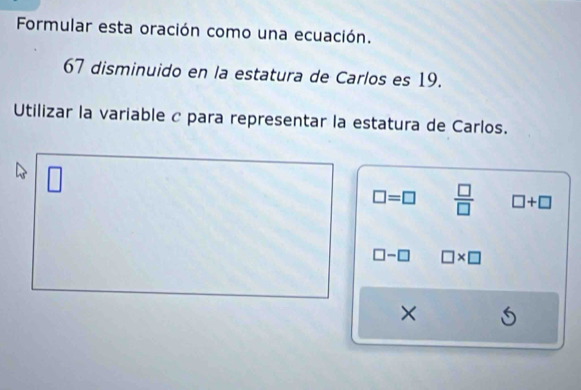 Formular esta oración como una ecuación.
67 disminuido en la estatura de Carlos es 19.
Utilizar la variable c para representar la estatura de Carlos.
□ 
□ =□  □ /□   □ +□
□ -□ □ * □
×