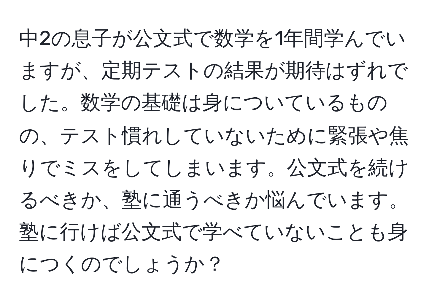 中2の息子が公文式で数学を1年間学んでいますが、定期テストの結果が期待はずれでした。数学の基礎は身についているものの、テスト慣れしていないために緊張や焦りでミスをしてしまいます。公文式を続けるべきか、塾に通うべきか悩んでいます。塾に行けば公文式で学べていないことも身につくのでしょうか？