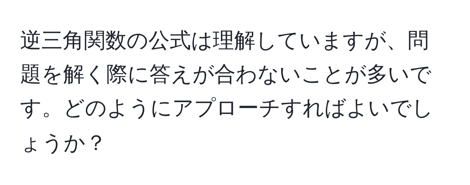 逆三角関数の公式は理解していますが、問題を解く際に答えが合わないことが多いです。どのようにアプローチすればよいでしょうか？