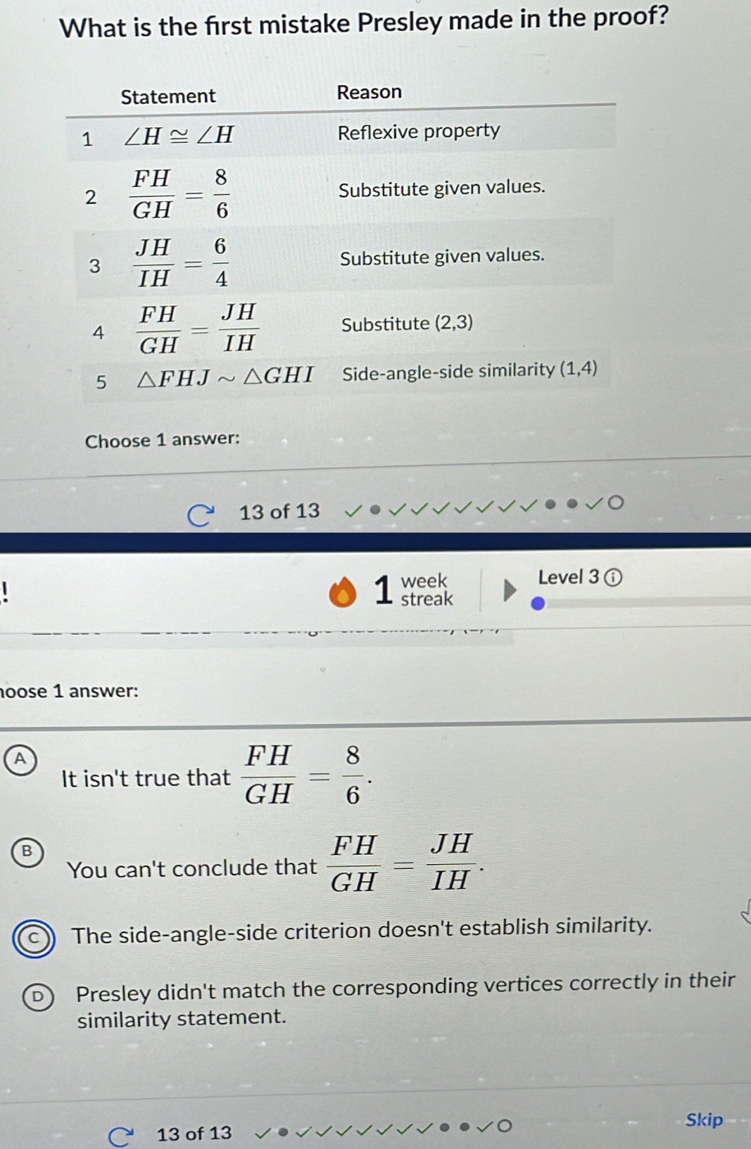 What is the frst mistake Presley made in the proof?
Choose 1 answer:
13 of 13
week Level 3odot
1 streak
oose 1 answer:
A
It isn't true that  FH/GH = 8/6 .
B
You can't conclude that  FH/GH = JH/IH .
The side-angle-side criterion doesn't establish similarity.
D Presley didn't match the corresponding vertices correctly in their
similarity statement.
Skip
C 13 of 13