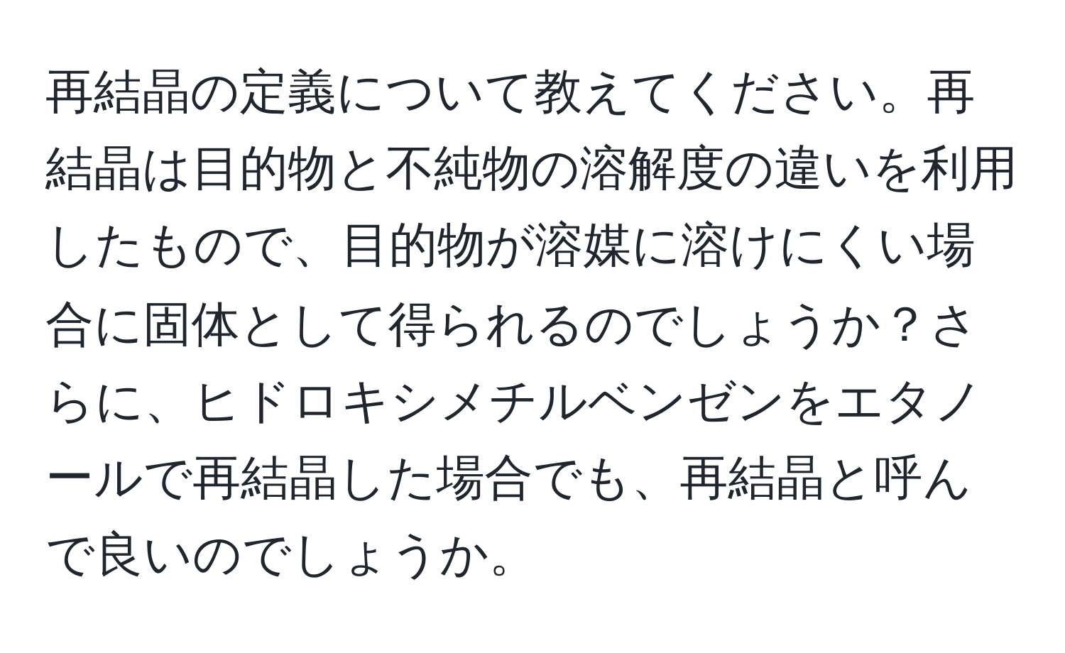 再結晶の定義について教えてください。再結晶は目的物と不純物の溶解度の違いを利用したもので、目的物が溶媒に溶けにくい場合に固体として得られるのでしょうか？さらに、ヒドロキシメチルベンゼンをエタノールで再結晶した場合でも、再結晶と呼んで良いのでしょうか。