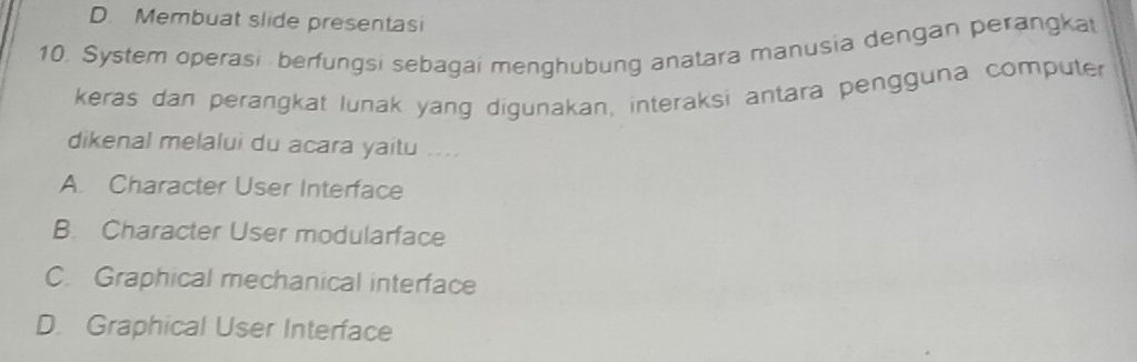 D. Membuat slide presentasi
10. System operasi berfungsi sebagai menghubung anatara manusia dengan perangkat
keras dan perangkat lunak yang digunakan, interaksi antara pengguna computer
dikenal melalui du acara yaitu ....
A. Character User Interface
B. Character User modularface
C. Graphical mechanical interface
D. Graphical User Interface