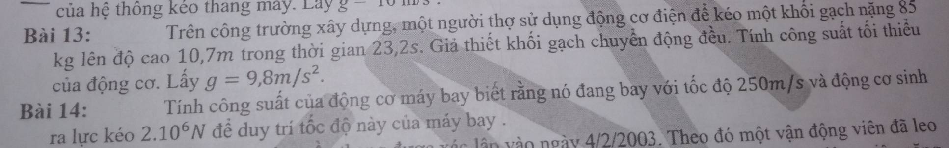 của hệ thông kéo thang may. Lay g-10m
Bài 13: Trên công trường xây dựng, một người thợ sử dụng động cơ điện để kéo một khối gạch nặng 85
kg lên độ cao 10,7m trong thời gian 23,2s. Giả thiết khối gạch chuyển động đều. Tính công suất tối thiểu 
của động cơ. Lấy g=9,8m/s^2. 
Bài 14: Tính công suất của động cơ máy bay biết rằng nó đang bay với tốc độ 250m/s và động cơ sinh 
ra lực kéo 2.10^6N để duy trí tốc độ này của máy bay . 
v n o ngày 4/2/2003. Theo đó một vận động viên đã leo