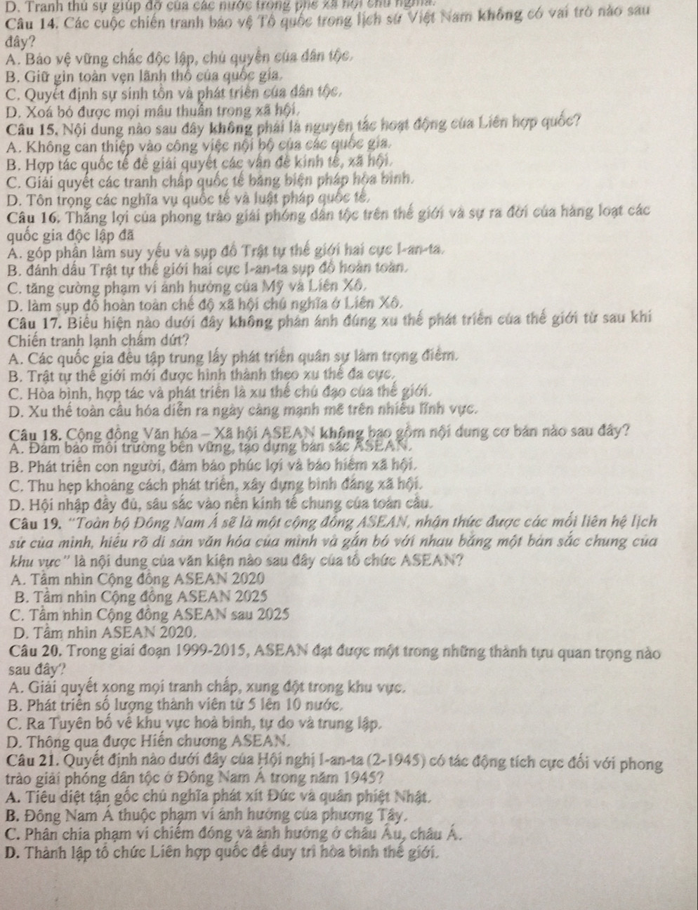 Tranh thủ sự giúp đỡ của các nước trong phể xã hội chu ngma
Câu 14. Các cuộc chiến tranh bảo vệ Tổ quốc trong lịch sử Việt Nam không có vai trò nào sau
đây?
A. Bảo vệ vững chắc độc lập, chủ quyền của dân tộc,
B. Giữ gin toàn vẹn lãnh thổ của quốc gia.
C. Quyết định sự sinh tồn và phát triển của dân tộc,
D. Xoá bỏ được mọi mâu thuân trong xã hội,
Câu 15, Nội dung nào sau đây không phái là nguyên tắc hoạt động của Liên hợp quốc?
A. Không can thiệp vào công việc nội bộ của các quốc gia.
B. Hợp tác quốc tế đề giải quyết các vân đề kinh tế, xã hội.
C. Giải quyết các tranh chấp quốc tế bằng biện pháp hòa bình.
D. Tôn trọng các nghĩa vụ quốc tế và luật pháp quốc tế,
Câu 16. Thắng lợi của phong trào giải phóng dân tộc trên thể giới và sự ra đời của hàng loạt các
quốc gia độc lập đã
Á. góp phần làm suy yếu và sụp đồ Trật tự thế giới hai cực I-an-ta.
B. đánh dầu Trật tự thể giới hai cực I-an-ta sụp đồ hoàn toàn.
C. tăng cường phạm vi ảnh hướng của Mỹ và Liên Xô,
D. làm sụp đồ hoàn toàn chế độ xã hội chú nghĩa ở Liên Xô.
Câu 17. Biểu hiện nào dưới đây không phản ảnh đúng xu thế phát triển của thế giới từ sau khi
Chiến tranh lạnh chẩm dứt?
A. Các quốc gia đều tập trung lấy phát triển quân sự làm trọng điểm.
B. Trật tự thể giới mới được hình thành theo xu thể đa cực.
C. Hòa bình, hợp tác và phát triển là xu thể chú đạo của thế giới.
D. Xu thế toàn câu hóa diễn ra ngày càng mạnh mề trên nhiều lĩnh vực.
Câu 18. Cộng đồng Văn hóa - Xã hội ASEAN không bạo gồm nội dung cơ bản nào sau đây?
A. Đảm bảo môi trường bên vững, tạo dựng bản sắc ASEAN,
B. Phát triển con người, đảm bảo phúc lợi và bảo hiểm xã hội.
C. Thu hẹp khoảng cách phát triển, xây dựng bình đảng xã hội.
D. Hội nhập đây đủ, sâu sắc vào nên kính tế chung của toàn cầu.
Câu 19. ''Toàn bộ Đông Nam Á sẽ là một cộng đồng ASEAN, nhận thức được các mỗi liên hệ lịch
sử của mình, hiểu rõ di sản văn hóa của mình và gắn bó với nhau bằng một bản sắc chung của
khu vực'' là nội dung của văn kiện nào sau đây của tổ chức ASEAN?
A. Tâm nhìn Cộng đồng ASEAN 2020
B. Tâm nhìn Cộng đông ASEAN 2025
C. Tâm nhìn Cộng đông ASEAN sau 2025
D. Tâm nhìn ASEAN 2020,
Câu 20. Trong giai đoạn 1999-2015, ASEAN đạt được một trong những thành tựu quan trọng nào
sau đây?
A. Giải quyết xong mọi tranh chấp, xung đột trong khu vực.
B. Phát triển số lượng thành viên từ 5 lên 10 nước,
C. Ra Tuyên bố về khu vực hoà bình, tự do và trung lập.
D. Thông qua được Hiến chương ASEAN.
Câu 21. Quyết định nào dưới đây của Hội nghị I-an-ta (2-1945) có tác động tích cực đối với phong
trào giải phóng dân tộc ở Đồng Nam A trong năm 1945?
A. Tiêu diệt tận gốc chủ nghĩa phát xít Đức và quân phiệt Nhật.
B. Đông Nam A thuộc phạm ví ảnh hưởng của phương Tây,
C. Phân chia phạm vi chiêm đóng và ảnh hưởng ở châu Âu, châu Á.
D. Thành lập tổ chức Liên hợp quốc đề duy trì hòa bình thế giới.