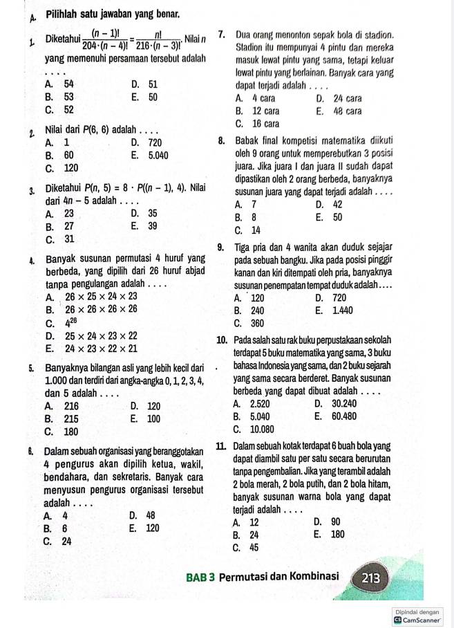 Pilihlah satu jawaban yang benar.
Diketahui  ((n-1)!)/204· (n-4)! = n!/216· (n-3)! . Nilai n 7. Dua orang menonton sepak bola di stadion.
Stadion itu mempunyai 4 pintu dan mereka
yang memenuhi persamaan tersebut adalah masuk lewat pintu yang sama, tetapi keluar
_
lewat pintu yang berlainan. Banyak cara yang
A. 54 D. 51 dapat terjadi adalah . . . .
B. 53 E. 50 A. 4 cara D. 24 cara
C. 52 B. 12 cara E. 48 cara
7. Nilai dari P(6,6) adalah . .. C. 16 cara
A. 1 D. 720 8. Babak final kompetisi matematika diikuti
B. 60 E. 5.040 oleh 9 orang untuk memperebutkan 3 posisi
C. 120 juara. Jika juara I dan juara II sudah dapat
dipastikan oleh 2 orang berbeda, banyaknya
3. Diketahui P(n,5)=8· P((n-1),4). Nilai susunan juara yang dapat terjadi adalah . . . .
dari 4n-5 adalah _A. 7 D. 42
A. 23 D. 35 B. 8 E. 50
B. 27 E. 39 C. 14
C. 31
9. Tiga pria dan 4 wanita akan duduk sejajar
4. Banyak susunan permutasi 4 huruf yang pada sebuah bangku. Jika pada posisi pinggir
berbeda, yang dipilih dari 26 huruf abjad kanan dan kiri ditempati oleh pria, banyaknya
tanpa pengulangan adalah . . . . susunan penempatan tempat duduk adalah . . . .
A. 26* 25* 24* 23 A.  120 D. 720
B. 26* 26* 26* 26 B. 240 E. 1.440
C. 4^(26) C. 360
D. 25* 24* 23* 22 10. Pada salah satu rak buku perpustakaan sekolah
E. 24* 23* 22* 21 terdapat 5 buku matematika yang sama, 3 buku
5. Banyaknya bilangan asli yang lebih kecil dari bahasa Indonesia yang sama, dan 2 buku sejarah
1.000 dan terdiri dari angka-angka 0, 1, 2, 3, 4, yang sama secara berderet. Banyak susunan
dan 5 adalah . . . . berbeda yang dapat dibuat adalah . . . .
A. 216 D. 120 A. 2.520 D. 30.240
B. 215 E. 100 B. 5.040 E. 60.480
C. 180 C. 10.080
6. Dalam sebuah organisasi yang beranggotakan 11. Dalam sebuah kotak terdapat 6 buah bola yang
dapat diambil satu per satu secara berurutan
4 pengurus akan dipilih ketua, wakil, tanpa pengembalian. Jika yang terambil adalah
bendahara, dan sekretaris. Banyak cara
menyusun pengurus organisasi tersebut 2 bola merah, 2 bola putih, dan 2 bola hitam,
adalah . . . . banyak susunan warna bola yang dapa
A. 4 D. 48 terjadi adalah . . . .
A. 12 D. 90
B. 6 E. 120 B. 24 E. 180
C. 24 C. 45
BAB 3 Permutasi dan Kombinasi 213
Dipindal dengan
CamScanner