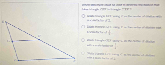 Which statement could be used to describe the dilation thatt
takes triangle GEF to triangle GEF ？
Dilate triangle GEF using E as the center of difation with
a scale factor of ?
Dilate triangle GEF using E as the center of dilattion with
a scale factor of  1/2 .
Dilate triangle GEF using G as the center of difation
with a scale factor of  1/2 .
Dilate triangle GEF using G as the center of dilation
with a scale factor of 2.