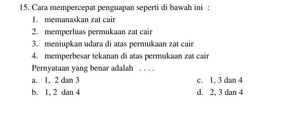 Cara mempercepat penguapan seperti di bawah ini :
1. memanaskan zat cair
2. memperluas permukaan zat cair
3. meniupkan udara di atas permukaan zat cair
4. memperbesar tekanan di atas permukaan zat cair
Pernyataan yang benar adalah .. ..
a. 1, 2 dan 3 c. 1, 3 dan 4
b. 1, 2 dan 4 d. 2, 3 dan 4