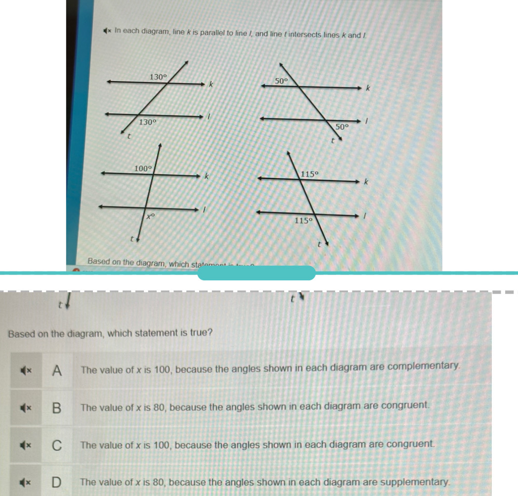 In each diagram, line k is parallel to line /, and line t intersects lines k and /.
Based on the diagram, which stae 
t
Based on the diagram, which statement is true?
A The value of x is 100, because the angles shown in each diagram are complementary.
B The value of x is 80, because the angles shown in each diagram are congruent.
C The value of x is 100, because the angles shown in each diagram are congruent.
The value of x is 80, because the angles shown in each diagram are supplementary.