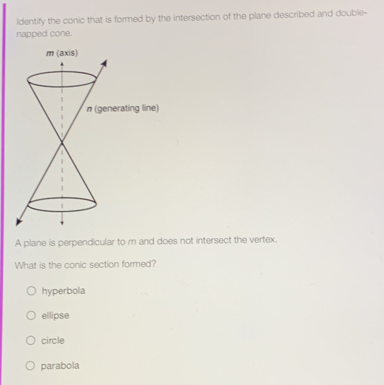 Identify the conic that is formed by the intersection of the plane described and double-
napped cone.
A plane is perpendicular to m and does not intersect the vertex.
What is the conic section formed?
hyperbola
ellipse
circle
parabola