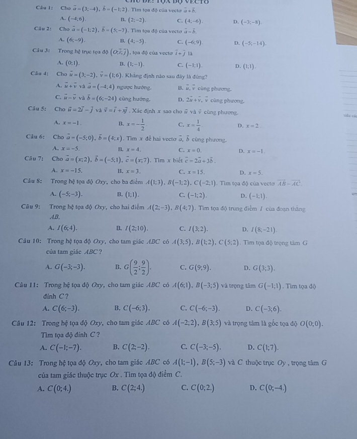 Cho vector a=(3;-4),vector b=(-1;2). Tìm tọa độ của vectơ vector a+vector b.
A. (-4;6). B. (2;-2), C. (4;-6). D. (-3;-8).
Câu 2: Cho vector a=(-1;2),vector b=(5;-7). Tìim tọa độ của vecto vector a-vector b.
A. (6;-9). B. (4;-5). C. (-6:9). D. (-5;-14).
Câu 3: Trong hệ trục tọa độ (O,overline i,overline j) , tọa độ của vecto overline i+overline j IA
A. (0;1). B. (1;-1). C. (-1:1). D. (1;1).
Câu 4: Cho vector u=(3;-2),vector v=(1;6). Khẳng định nào sau đây là đúng?
A. vector u+vector v và vector a=(-4;4) ngược hướng. B. vector u,vector v cùng phương
C. vector u-vector v và overline b=(6;-24) cùng hướng, D. 2vector u+vector v,vector v cùng phương.
Câu 5: Cho vector u=2vector i-vector j và vector v=vector i+xvector j. Xác định x sao cho overline u và vector v cùng phương viêu cáu
A. x=-1. B. x=- 1/2  C. x= 1/4  D. x=2
Câu 6: Cho vector a=(-5;0),vector b=(4;x). Tim x đễ hai vectơ a, δ cùng phương.
A. x=-5, B. x=4. C. x=0. D. x=-1.
Câu 7: Cho vector a=(x,2),vector b=(-5;1),vector c=(x,7). Tim x biết vector c=2vector a+3vector b.
A. x=-15. B. x=3. C. x=15. D. x=5.
Câu S: Trong hệ tọa độ Oxy, cho ba điểm A(1;3),B(-1;2),C(-2;1). Tìm tọa độ của vecto overline AB-overline AC.
A. (-5;-3). B. (1;1). C. (-1;2). D. (-1;1).
Câu 9: Trong hệ tọa độ Oxy, cho hai điểm A(2;-3),B(4;7). Tim tọa độ trung điểm / của đoạn thắng
AB.
A. I(6;4). B. I(2;10). C. I(3;2). D. I(8;-21).
Câu 10: Trong hệ tọa độ Oxy, cho tam giác ABC có A(3;5),B(1;2),C(5;2).  Tim tọa độ trọng tâm G
của tam giác ABC ?
A. G(-3;-3). B. G( 9/2 ; 9/2 ). C. G(9;9). D. G(3;3).
Câu 11: Trong hệ tọa độ Oxy, cho tam giác ABC có A(6;1),B(-3;5) và trọng tâm G(-1;1). Tìm tọa độ
đinh C ?
A. C(6;-3). B. C(-6;3). C. C(-6;-3). D. C(-3;6).
Câu 12: Trong hệ tọa độ Oxy, cho tam giác ABC có A(-2;2),B(3;5) và trọng tâm là gốc tọa độ O(0;0).
Tm tọa độ đinh C ?
A. C(-1;-7). B. C(2;-2). C. C(-3;-5). D. C(1;7).
Câu 13: Trong hệ tọa độ Oxy, cho tam giác ABC có A(1;-1),B(5;-3) và C thuộc trục Oy, trọng tâm G
của tam giác thuộc trục Ox . Tìm tọa độ điểm C.
A. C(0;4.) B. C(2;4.) C. C(0;2.) D. C(0;-4.)