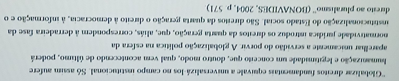 ''Globalizar direitos fundamentais equivale a universalizá-los no campo institucional. Só assim aufere 
humanização e legitimidade um conceito que, doutro modo, qual vem acontecendo de último, poderá 
aparelhar unicamente a servidão do porvir. A globalização política na esfera da 
normatividade jurídica introduz os dircitos da quarta geração, que, aliás, correspondem à derradeira fase da 
institucionalização do Estado social. São dircitos da quarta geração o dircito à democracia, à informação e o 
dircito ao pluralismo'' (BONAVIDES, 2004, p. 571)