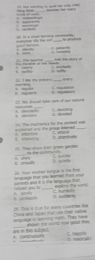 Not wanting to spoil her only child,
lng Rosa teachies her many
knds of work
A. misleadingly
B. apparently
C. seemingly
D. corefulty
28. In a small farming community,
everyone tills the soll _to produce
good harvest.
A.sillently C. patiently
B. laziiy D. honestly
21. The teacher _told the story of
the Parable of the Seeds.
A. clearty C. excitedly
B. swiftly D. softly
22. I say my prayers _every
moring.
A. regular C. regulation
B. regularly D. regulatory
23. We should take care of our natural
resources _.
A. devotedly C. devoting
B. devotion D. devoted
24. The mechanics for the contest was
explained and the group listened _.
A. attentive C. attend
B. attending D. attentively
25. They show their green garden
_
to the community.
A. styly C. quickly
B. proudly D. quietly
26. Your mother tongue is the first
language that you learned from your
parents and it is the language that
helped you to _explore the world.
A. slowly C. hurriedly
B. carelessly D. suddenly
27. This is true for many countries like
Chira and Japan that use their native
language in learning math. They have
_
shown the world how good they 
are in this subject.
A. continuously C. happily
D. magically